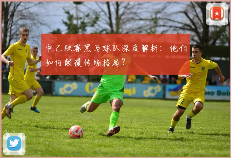 中乙联赛黑马球队深度解析：他们如何颠覆传统格局？