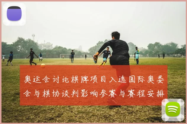 奥运会讨论棋牌项目入选国际奥委会与棋协谈判影响参赛与赛程安排