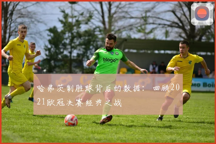 哈弗茨制胜球背后的数据：回顾2021欧冠决赛经典之战