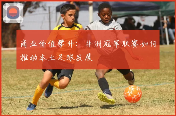 商业价值攀升：非洲冠军联赛如何推动本土足球发展