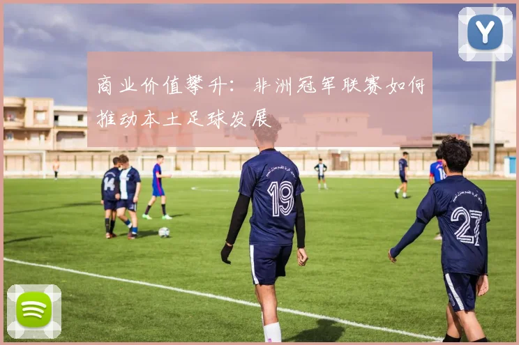商业价值攀升：非洲冠军联赛如何推动本土足球发展