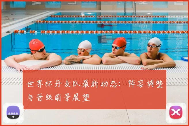 世界杯丹麦队最新动态：阵容调整与晋级前景展望