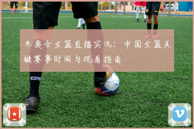 冬奥会女篮直播实况：中国女篮关键赛事时间与观看指南