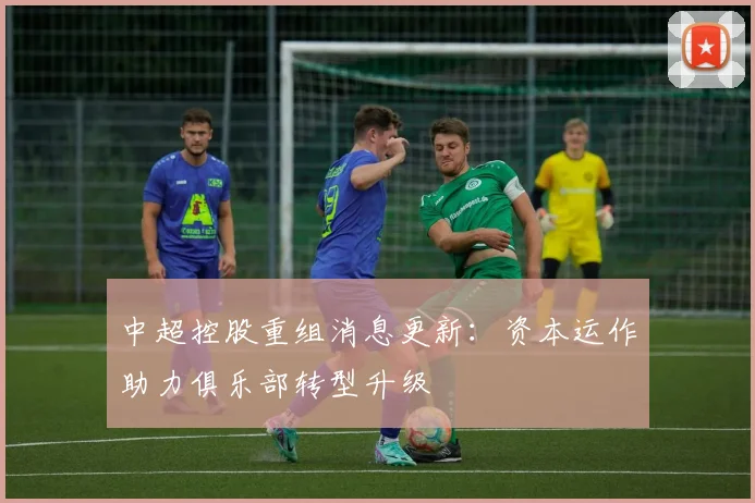 中超控股重组消息更新：资本运作助力俱乐部转型升级